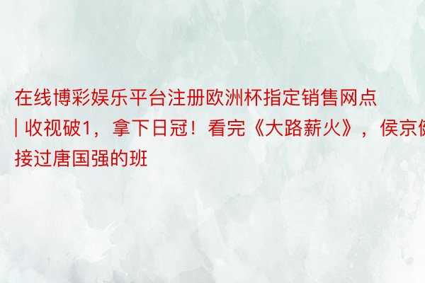 在线博彩娱乐平台注册欧洲杯指定销售网点 | 收视破1，拿下日冠！看完《大路薪火》，侯京健已接过唐国强的班