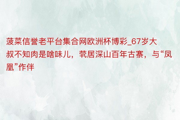 菠菜信誉老平台集合网欧洲杯博彩_67岁大叔不知肉是啥味儿，茕居深山百年古寨，与“凤凰”作伴