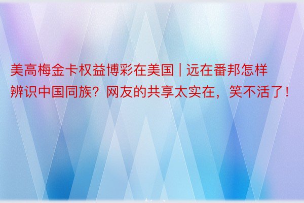 美高梅金卡权益博彩在美国 | 远在番邦怎样辨识中国同族？网友的共享太实在，笑不活了！