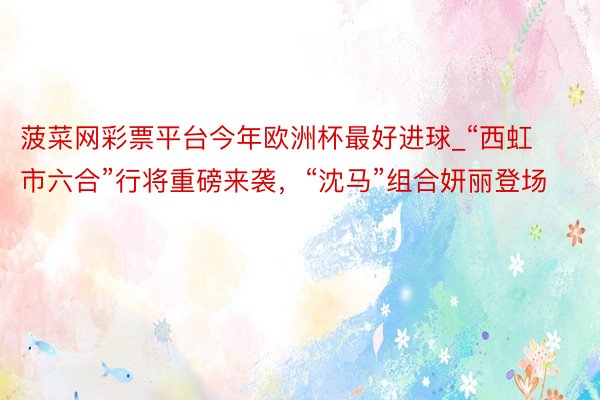 菠菜网彩票平台今年欧洲杯最好进球_“西虹市六合”行将重磅来袭，“沈马”组合妍丽登场