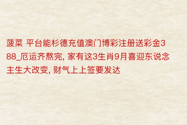 菠菜 平台能杉德充值澳门博彩注册送彩金388_厄运齐熬完, 家有这3生肖9月喜迎东说念主生大改变, 财气上上签要发达