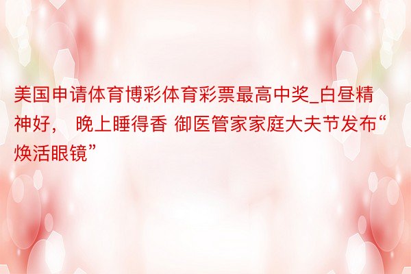 美国申请体育博彩体育彩票最高中奖_白昼精神好， 晚上睡得香 御医管家家庭大夫节发布“焕活眼镜”