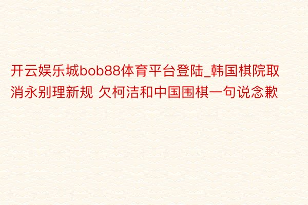 开云娱乐城bob88体育平台登陆_韩国棋院取消永别理新规 欠柯洁和中国围棋一句说念歉