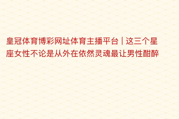 皇冠体育博彩网址体育主播平台 | 这三个星座女性不论是从外在依然灵魂最让男性酣醉