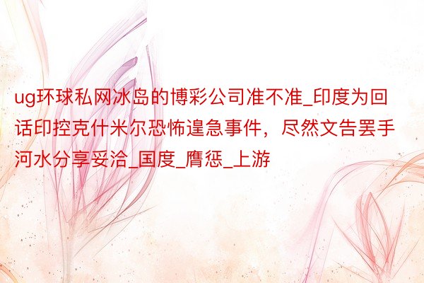 ug环球私网冰岛的博彩公司准不准_印度为回话印控克什米尔恐怖遑急事件，尽然文告罢手河水分享妥洽_国度_膺惩_上游